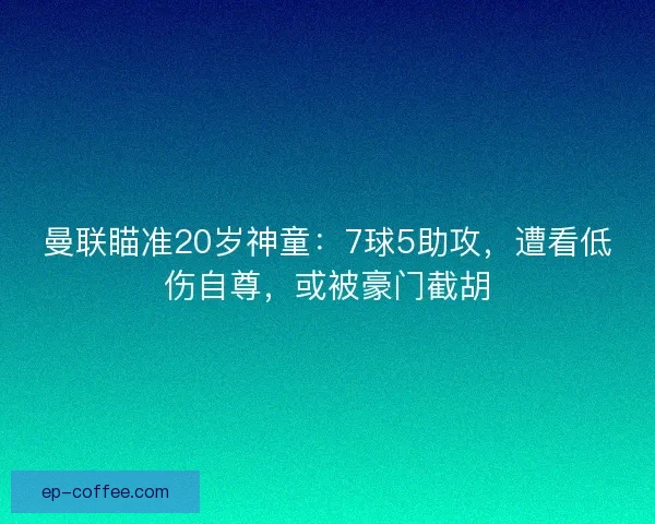 曼联瞄准20岁神童：7球5助攻，遭看低伤自尊，或被豪门截胡