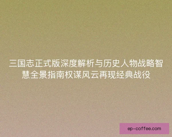 三国志正式版深度解析与历史人物战略智慧全景指南权谋风云再现经典战役