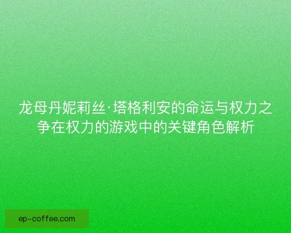 龙母丹妮莉丝·塔格利安的命运与权力之争在权力的游戏中的关键角色解析