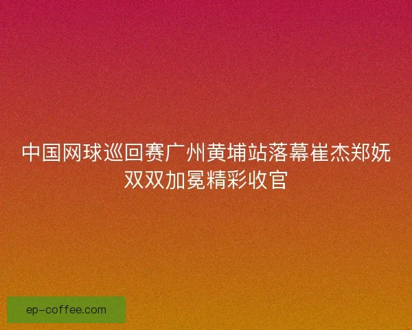 中国网球巡回赛广州黄埔站落幕崔杰郑妩双双加冕精彩收官