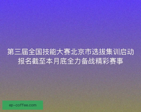 第三届全国技能大赛北京市选拔集训启动报名截至本月底全力备战精彩赛事