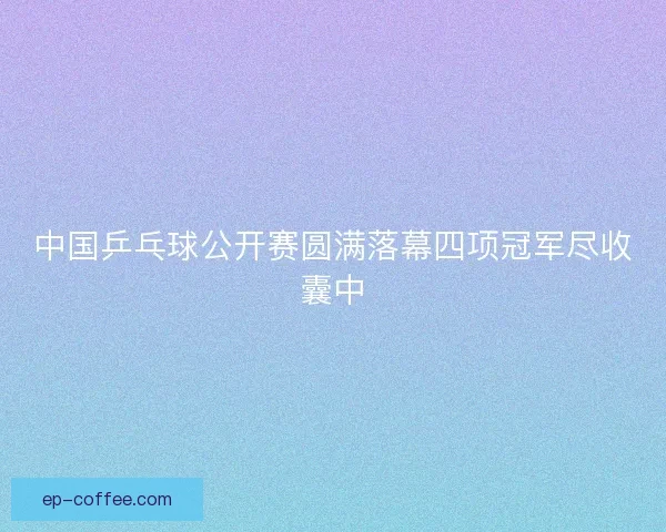 中国乒乓球公开赛圆满落幕四项冠军尽收囊中