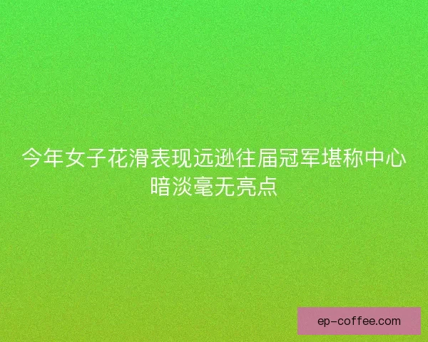 今年女子花滑表现远逊往届冠军堪称中心暗淡毫无亮点