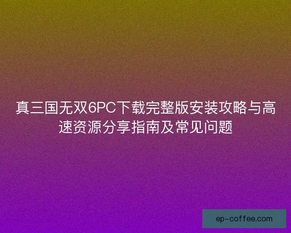 真三国无双6PC下载完整版安装攻略与高速资源分享指南及常见问题