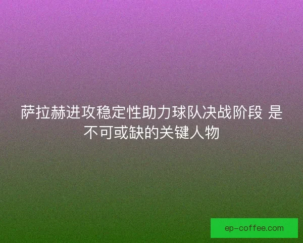 萨拉赫进攻稳定性助力球队决战阶段 是不可或缺的关键人物