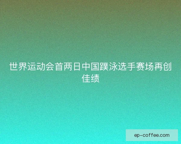 世界运动会首两日中国蹼泳选手赛场再创佳绩