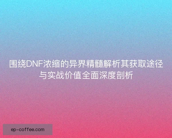 围绕DNF浓缩的异界精髓解析其获取途径与实战价值全面深度剖析