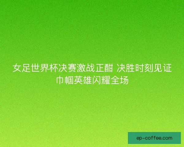 女足世界杯决赛激战正酣 决胜时刻见证巾帼英雄闪耀全场