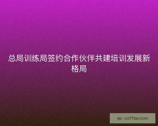 总局训练局签约合作伙伴共建培训发展新格局