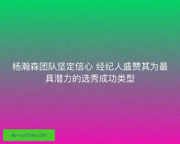 杨瀚森团队坚定信心 经纪人盛赞其为最具潜力的选秀成功类型
