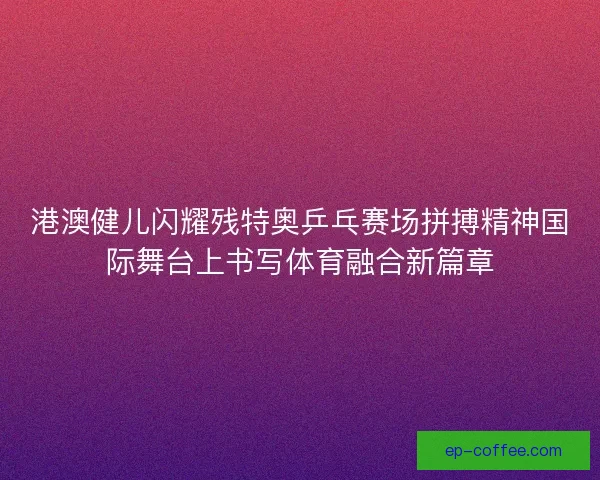 港澳健儿闪耀残特奥乒乓赛场拼搏精神国际舞台上书写体育融合新篇章