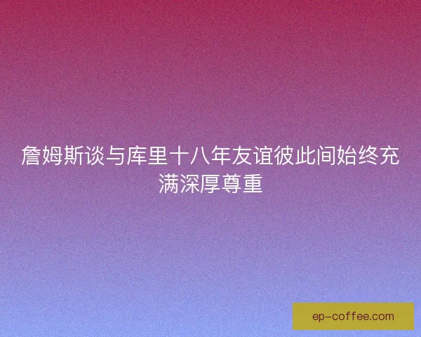 詹姆斯谈与库里十八年友谊彼此间始终充满深厚尊重