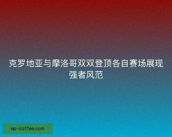 克罗地亚与摩洛哥双双登顶各自赛场展现强者风范