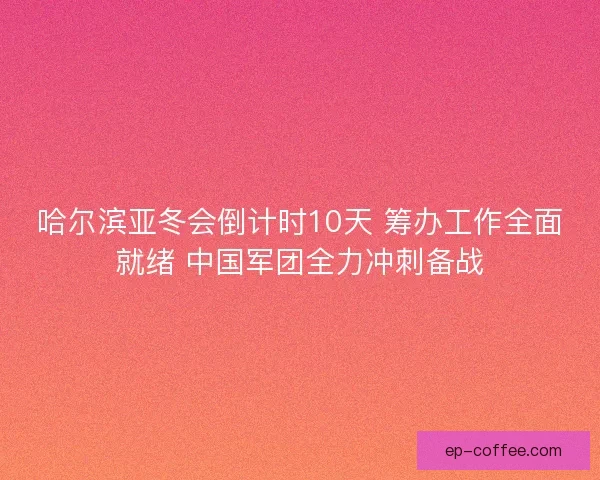 哈尔滨亚冬会倒计时10天 筹办工作全面就绪 中国军团全力冲刺备战