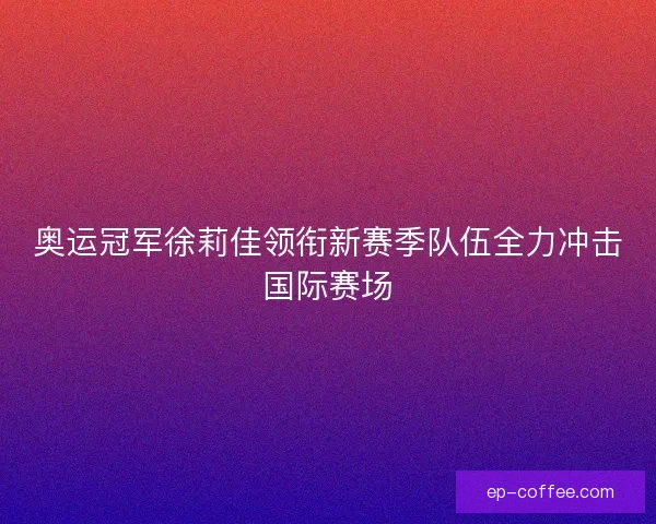 奥运冠军徐莉佳领衔新赛季队伍全力冲击国际赛场