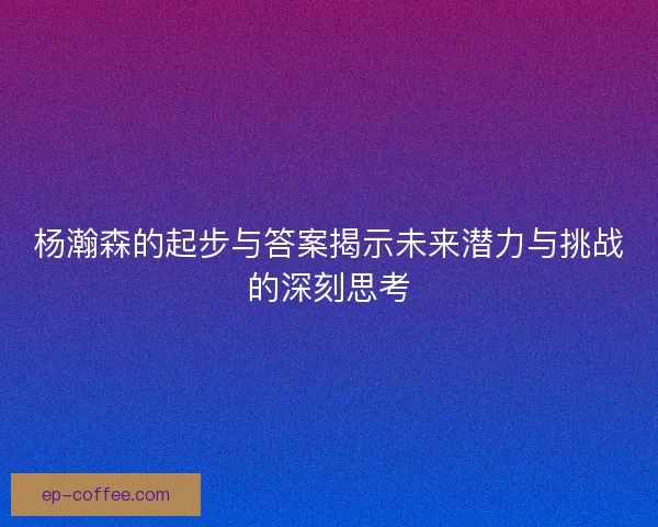 杨瀚森的起步与答案揭示未来潜力与挑战的深刻思考