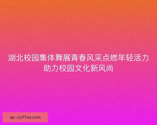 湖北校园集体舞展青春风采点燃年轻活力助力校园文化新风尚