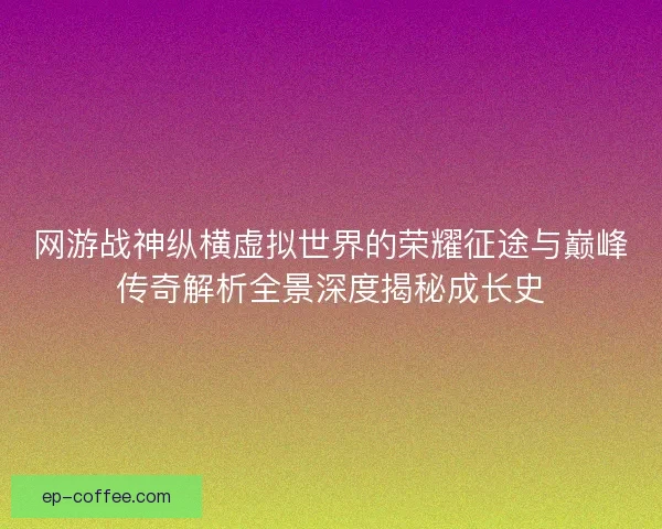 网游战神纵横虚拟世界的荣耀征途与巅峰传奇解析全景深度揭秘成长史