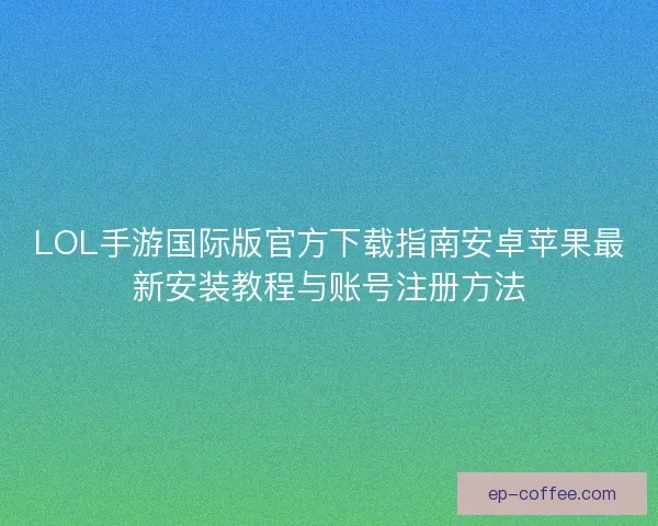 LOL手游国际版官方下载指南安卓苹果最新安装教程与账号注册方法