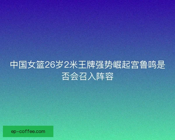 中国女篮26岁2米王牌强势崛起宫鲁鸣是否会召入阵容
