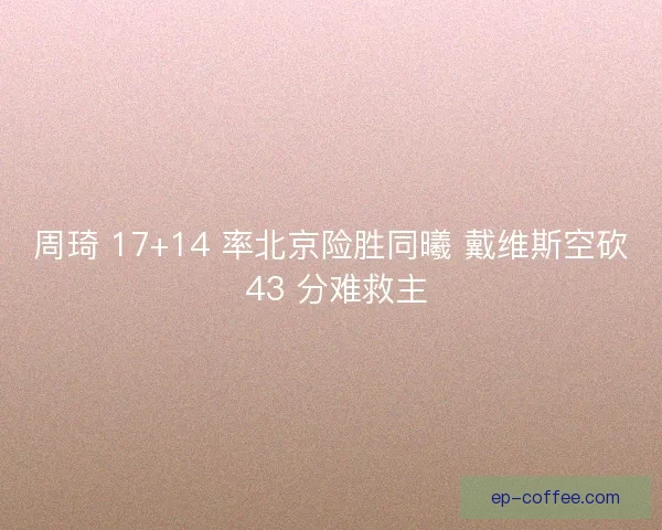 周琦 17+14 率北京险胜同曦 戴维斯空砍 43 分难救主