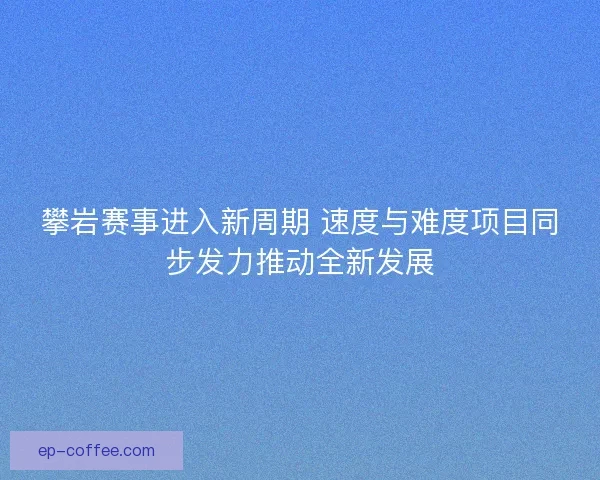 攀岩赛事进入新周期 速度与难度项目同步发力推动全新发展