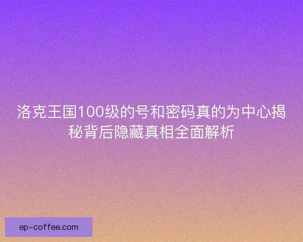 洛克王国100级的号和密码真的为中心揭秘背后隐藏真相全面解析