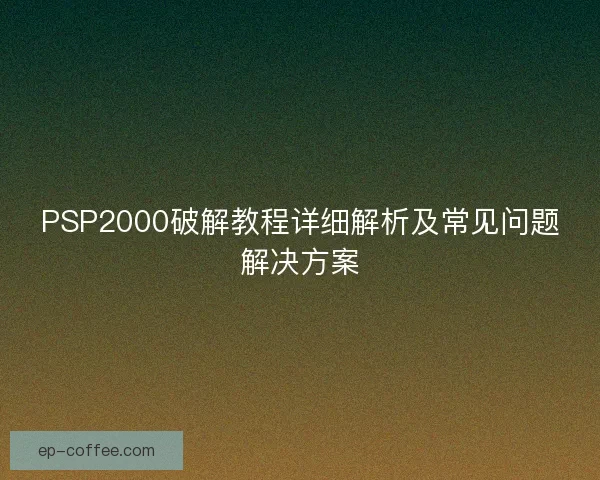 PSP2000破解教程详细解析及常见问题解决方案