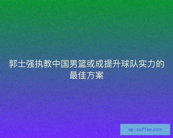 郭士强执教中国男篮或成提升球队实力的最佳方案