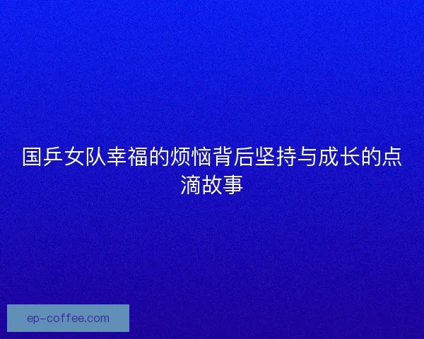 国乒女队幸福的烦恼背后坚持与成长的点滴故事