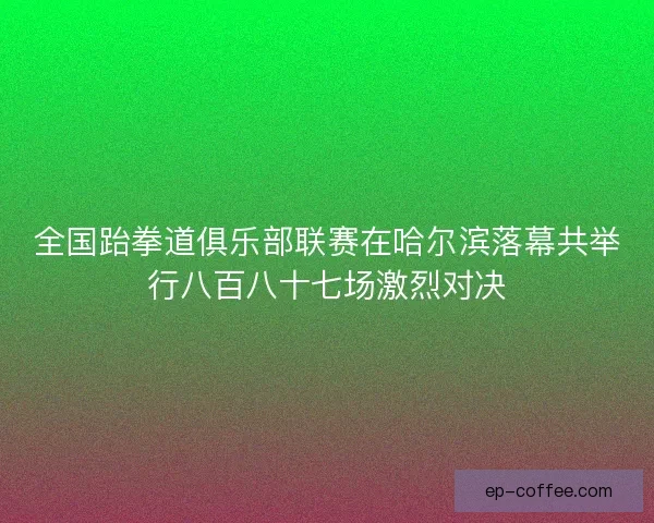 全国跆拳道俱乐部联赛在哈尔滨落幕共举行八百八十七场激烈对决