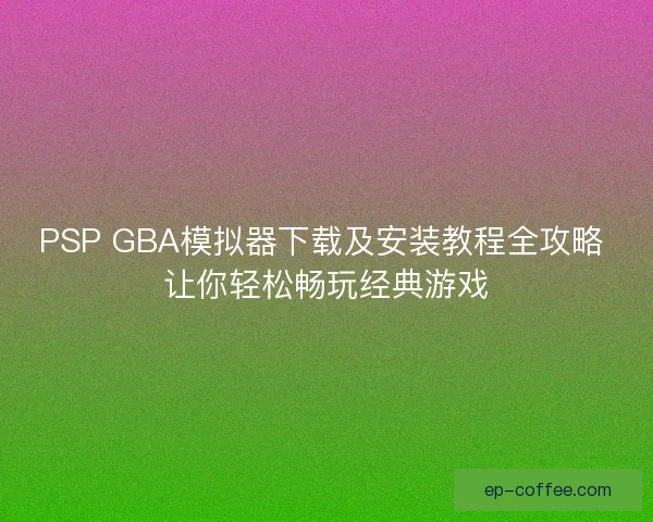 PSP GBA模拟器下载及安装教程全攻略 让你轻松畅玩经典游戏