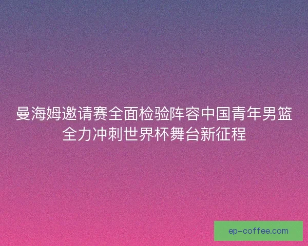 曼海姆邀请赛全面检验阵容中国青年男篮全力冲刺世界杯舞台新征程