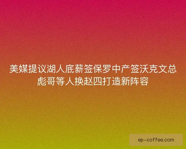 美媒提议湖人底薪签保罗中产签沃克文总彪哥等人换赵四打造新阵容