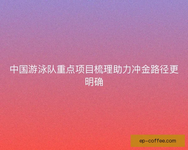 中国游泳队重点项目梳理助力冲金路径更明确