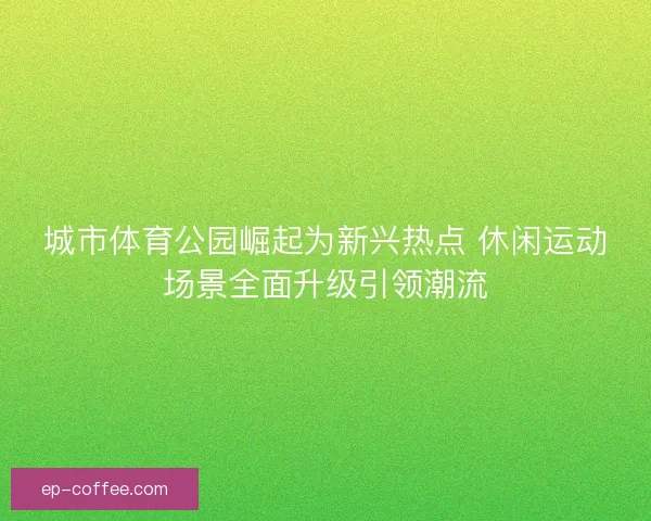 城市体育公园崛起为新兴热点 休闲运动场景全面升级引领潮流 城市体育公园崛起为新兴热点 休闲运动场景全面升级引领潮流