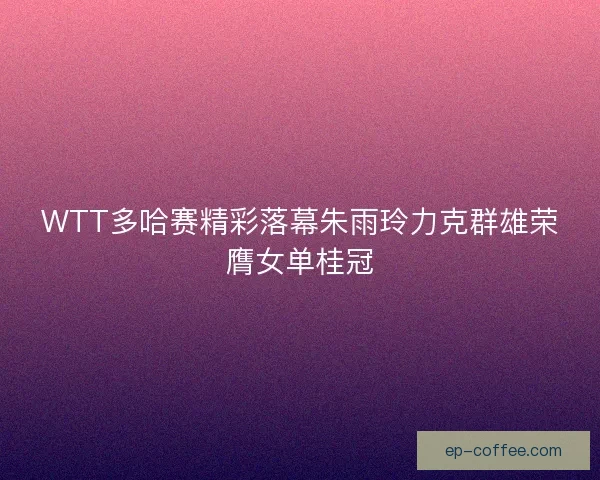 WTT多哈赛精彩落幕朱雨玲力克群雄荣膺女单桂冠