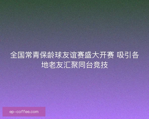 全国常青保龄球友谊赛盛大开赛 吸引各地老友汇聚同台竞技