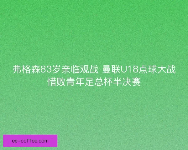弗格森83岁亲临观战 曼联U18点球大战惜败青年足总杯半决赛